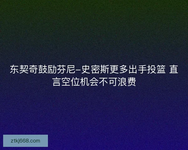 东契奇鼓励芬尼-史密斯更多出手投篮 直言空位机会不可浪费