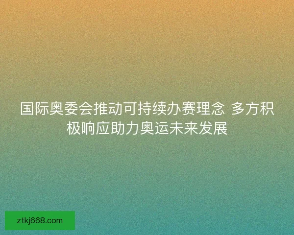 国际奥委会推动可持续办赛理念 多方积极响应助力奥运未来发展