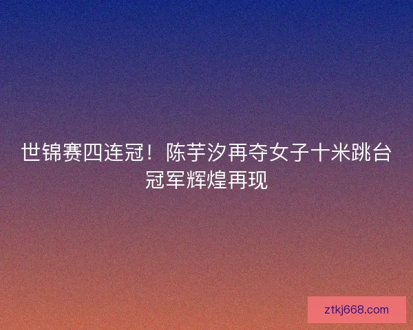 世锦赛四连冠！陈芋汐再夺女子十米跳台冠军辉煌再现