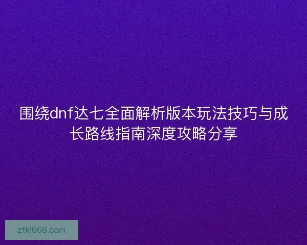 围绕dnf达七全面解析版本玩法技巧与成长路线指南深度攻略分享