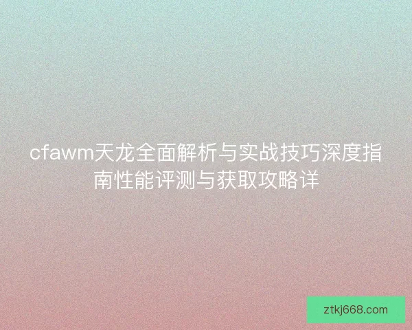 cfawm天龙全面解析与实战技巧深度指南性能评测与获取攻略详