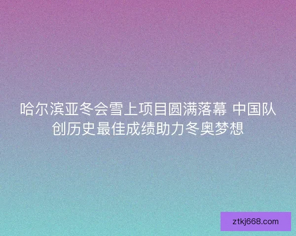 哈尔滨亚冬会雪上项目圆满落幕 中国队创历史最佳成绩助力冬奥梦想 哈尔滨亚冬会雪上项目圆满落幕 中国队创历史最佳成绩助力冬奥梦想
