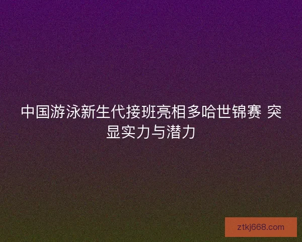 中国游泳新生代接班亮相多哈世锦赛 突显实力与潜力 中国游泳新生代接班亮相多哈世锦赛 突显实力与潜力