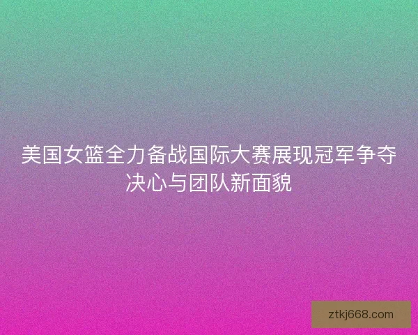 美国女篮全力备战国际大赛展现冠军争夺决心与团队新面貌
