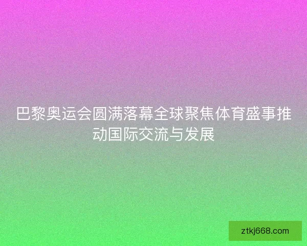 巴黎奥运会圆满落幕全球聚焦体育盛事推动国际交流与发展