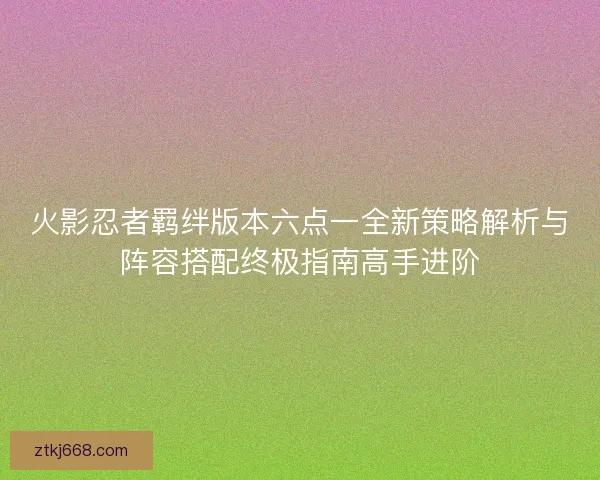 火影忍者羁绊版本六点一全新策略解析与阵容搭配终极指南高手进阶
