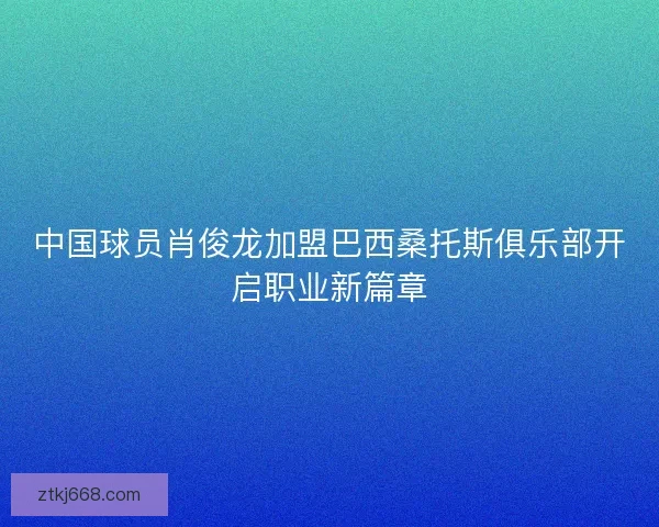 中国球员肖俊龙加盟巴西桑托斯俱乐部开启职业新篇章