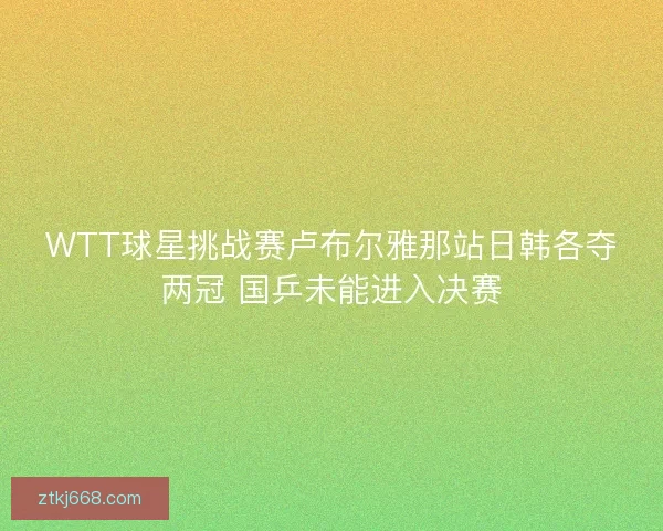 WTT球星挑战赛卢布尔雅那站日韩各夺两冠 国乒未能进入决赛
