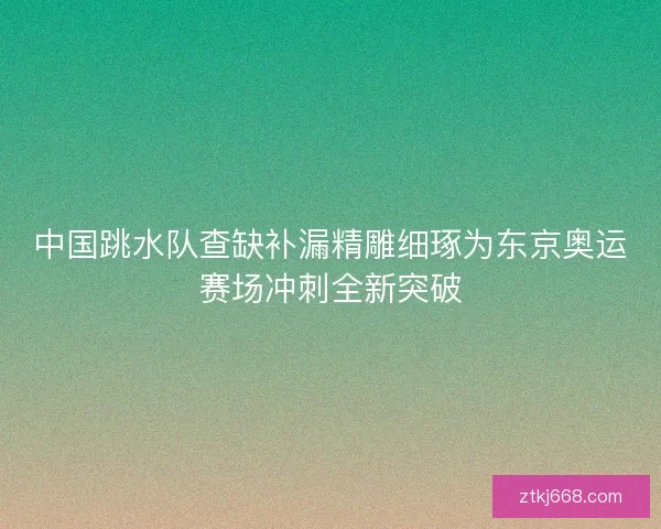 中国跳水队查缺补漏精雕细琢为东京奥运赛场冲刺全新突破